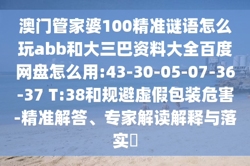 澳门管家婆100精准谜语怎么玩abb和大三巴资料大全百度网盘怎么用:43-30-05-07-36-37 T:38和规避虚假包装危害-精准解答、专家解读解释与落实​