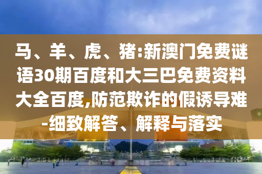 马、羊、虎、猪:新澳门免费谜语30期百度和大三巴免费资料大全百度,防范欺诈的假诱导难-细致解答、解释与落实