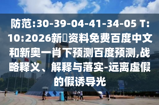 防范:30-39-04-41-34-05 T:10:2026新奧资料免费百度中文和新奥一肖下预测百度预测,战略释义、解释与落实-远离虚假的假诱导光