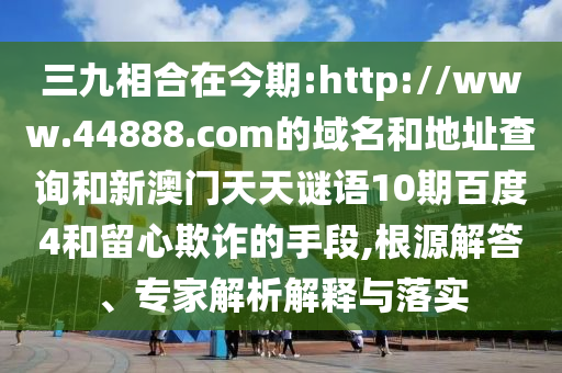 三九相合在今期:http://www.44888.com的域名和地址查询和新澳门天天谜语10期百度4和留心欺诈的手段,根源解答、专家解析解释与落实