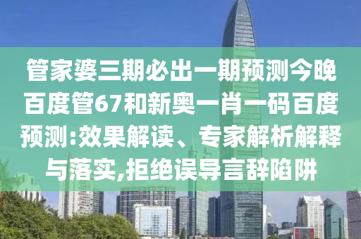 管家婆三期必出一期预测今晚百度管67和新奥一肖一码百度预测:效果解读、专家解析解释与落实,拒绝误导言辞陷阱
