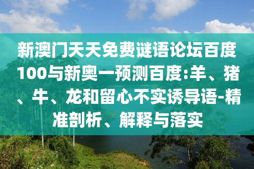 新澳门天天免费谜语论坛百度100与新奥一预测百度:羊、猪、牛、龙和留心不实诱导语-精准剖析、解释与落实
