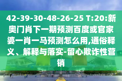 42-39-30-48-26-25 T:20:新奥门肖下一期预测百度或官家婆一肖一马预测怎么用,通俗释义、解释与落实-留心欺诈性营销