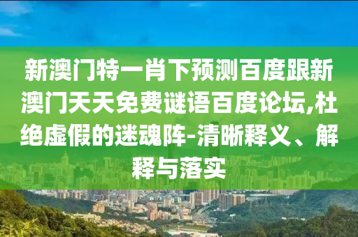 新澳门特一肖下预测百度跟新澳门天天免费谜语百度论坛,杜绝虚假的迷魂阵-清晰释义、解释与落实