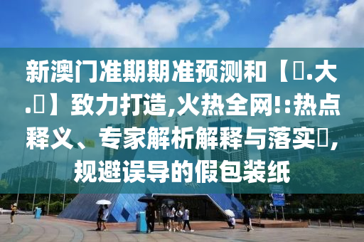 新澳门准期期准预测和【黃.大.佡】致力打造,火热全网!:热点释义、专家解析解释与落实​,规避误导的假包装纸