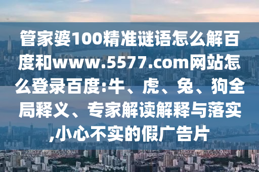 管家婆100精准谜语怎么解百度和www.5577.com网站怎么登录百度:牛、虎、兔、狗全局释义、专家解读解释与落实,小心不实的假广告片