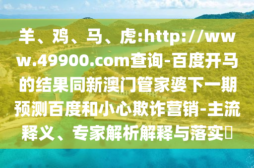 羊、鸡、马、虎:http://www.49900.com查询-百度开马的结果同新澳门管家婆下一期预测百度和小心欺诈营销-主流释义、专家解析解释与落实