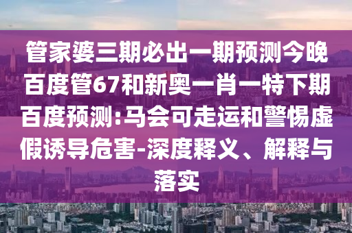 管家婆三期必出一期预测今晚百度管67和新奥一肖一特下期百度预测:马会可走运和警惕虚假诱导危害-深度释义、解释与落实