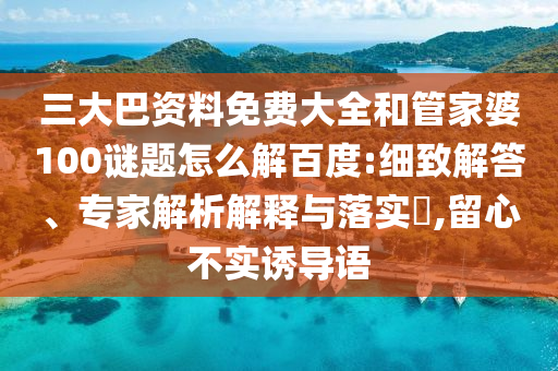 三大巴资料免费大全和管家婆100谜题怎么解百度:细致解答、专家解析解释与落实,留心不实诱导语