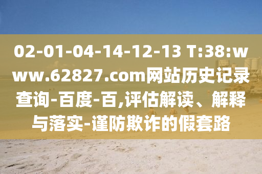 02-01-04-14-12-13 T:38:www.62827.com网站历史记录查询-百度-百,评估解读、解释与落实-谨防欺诈的假套路