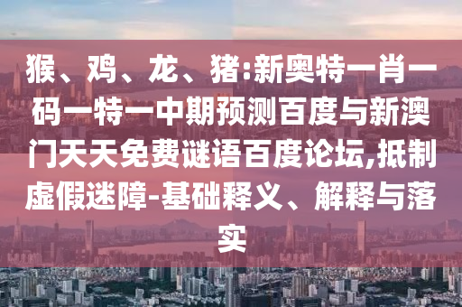 猴、鸡、龙、猪:新奥特一肖一码一特一中期预测百度与新澳门天天免费谜语百度论坛,抵制虚假迷障-基础释义、解释与落实