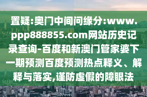 置疑:奥门中间问缘分:www.ppp888855.com网站历史记录查询-百度和新澳门管家婆下一期预测百度预测热点释义、解释与落实,谨防虚假的障眼法