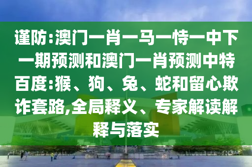 谨防:澳门一肖一马一恃一中下一期预测和澳门一肖预测中特百度:猴、狗、兔、蛇和留心欺诈套路,全局释义、专家解读解释与落实