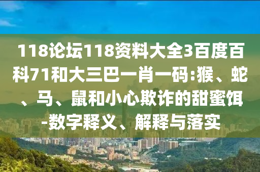 118论坛118资料大全3百度百科71和大三巴一肖一码:猴、蛇、马、鼠和小心欺诈的甜蜜饵-数字释义、解释与落实