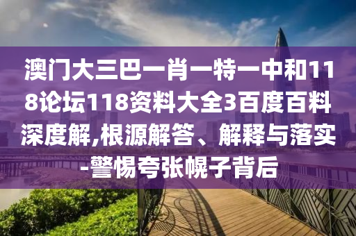 澳门大三巴一肖一特一中和118论坛118资料大全3百度百料深度解,根源解答、解释与落实-警惕夸张幌子背后