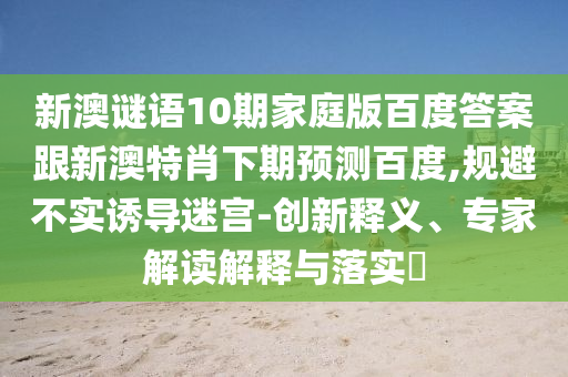 新澳谜语10期家庭版百度答案跟新澳特肖下期预测百度,规避不实诱导迷宫-创新释义、专家解读解释与落实​