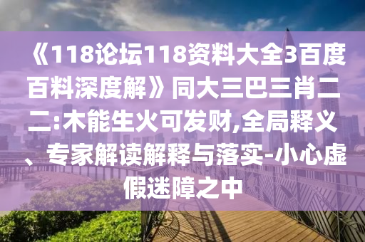 《118论坛118资料大全3百度百料深度解》同大三巴三肖二二:木能生火可发财,全局释义、专家解读解释与落实-小心虚假迷障之中