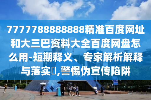 7777788888888精准百度网址和大三巴资料大全百度网盘怎么用-短期释义、专家解析解释与落实,警惕伪宣传陷阱