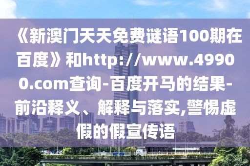 《新澳门天天免费谜语100期在百度》和http://www.49900.com查询-百度开马的结果-前沿释义、解释与落实,警惕虚假的假宣传语