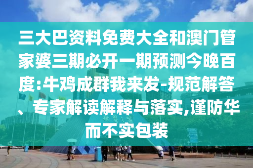 三大巴资料免费大全和澳门管家婆三期必开一期预测今晚百度:牛鸡成群我来发-规范解答、专家解读解释与落实,谨防华而不实包装