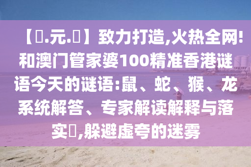 【狀.元.紅】致力打造,火热全网!和澳门管家婆100精准香港谜语今天的谜语:鼠、蛇、猴、龙系统解答、专家解读解释与落实​,躲避虚夸的迷雾