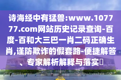 诗海经中有猛兽:www.107777.com网站历史记录查询-百度-百和大三巴一肖二码正确生肖,谨防欺诈的假套路-便捷解答、专家解析解释与落实