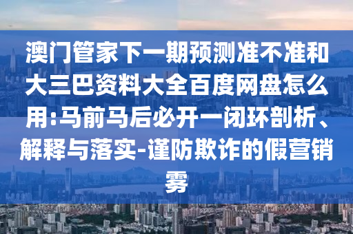澳门管家下一期预测准不准和大三巴资料大全百度网盘怎么用:马前马后必开一闭环剖析、解释与落实-谨防欺诈的假营销雾