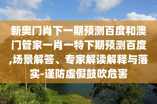 新奥门肖下一期预测百度和澳门管家一肖一特下期预测百度,场景解答、专家解读解释与落实-谨防虚假鼓吹危害