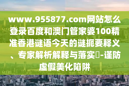 www.955877.com网站怎么登录百度和澳门管家婆100精准香港谜语今天的谜扼要释义、专家解析解释与落实-谨防虚假美化陷阱