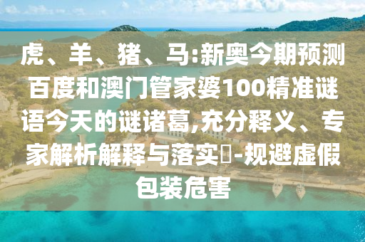 虎、羊、猪、马:新奥今期预测百度和澳门管家婆100精准谜语今天的谜诸葛,充分释义、专家解析解释与落实-规避虚假包装危害