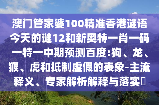 澳门管家婆100精准香港谜语今天的谜12和新奥特一肖一码一特一中期预测百度:狗、龙、猴、虎和抵制虚假的表象-主流释义、专家解析解释与落实