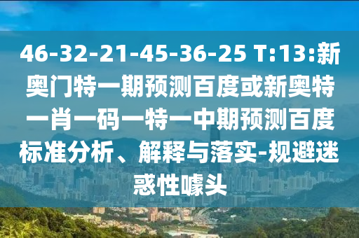 46-32-21-45-36-25 T:13:新奥门特一期预测百度或新奥特一肖一码一特一中期预测百度标准分析、解释与落实-规避迷惑性噱头