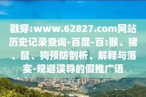 戳穿:www.62827.com网站历史记录查询-百度-百:猴、猪、鼠、狗预防剖析、解释与落实-规避误导的假推广语