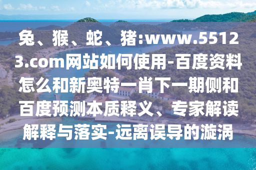 兔、猴、蛇、猪:www.55123.com网站如何使用-百度资料怎么和新奥特一肖下一期侧和百度预测本质释义、专家解读解释与落实-远离误导的漩涡