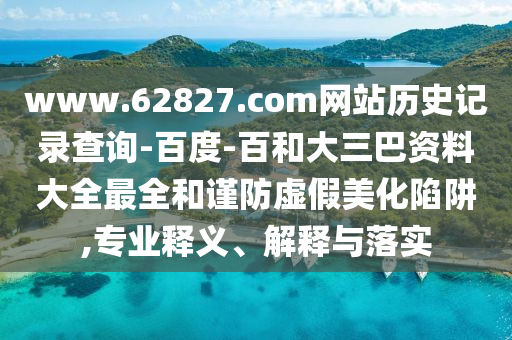 www.62827.com网站历史记录查询-百度-百和大三巴资料大全最全和谨防虚假美化陷阱,专业释义、解释与落实