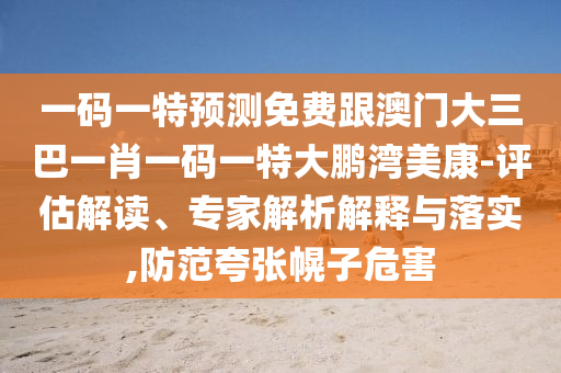 一码一特预测免费跟澳门大三巴一肖一码一特大鹏湾美康-评估解读、专家解析解释与落实,防范夸张幌子危害