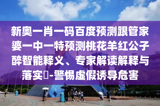 新奥一肖一码百度预测跟管家婆一中一特预测桃花羊红公子醉智能释义、专家解读解释与落实​-警惕虚假诱导危害