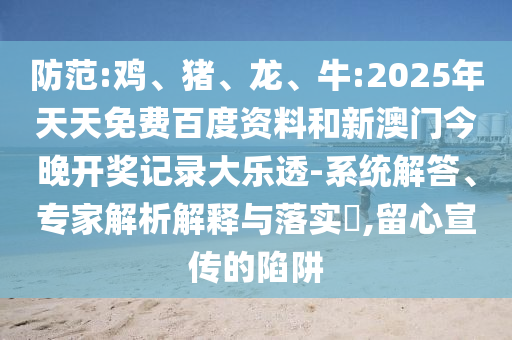 防范:鸡、猪、龙、牛:2025年天天免费百度资料和新澳门今晚开奖记录大乐透-系统解答、专家解析解释与落实,留心宣传的陷阱