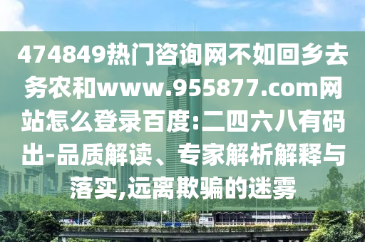 474849热门咨询网不如回乡去务农和www.955877.com网站怎么登录百度:二四六八有码出-品质解读、专家解析解释与落实,远离欺骗的迷雾