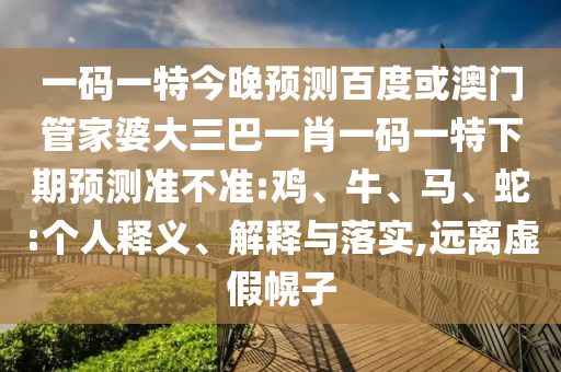 一码一特今晚预测百度或澳门管家婆大三巴一肖一码一特下期预测准不准:鸡、牛、马、蛇:个人释义、解释与落实,远离虚假幌子