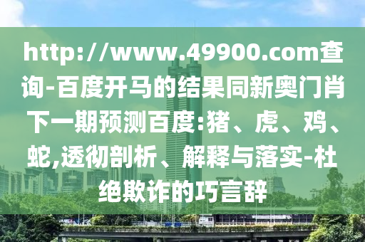 http://www.49900.com查询-百度开马的结果同新奥门肖下一期预测百度:猪、虎、鸡、蛇,透彻剖析、解释与落实-杜绝欺诈的巧言辞