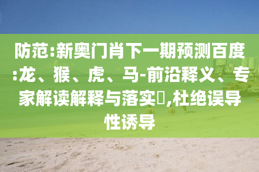 防范:新奥门肖下一期预测百度:龙、猴、虎、马-前沿释义、专家解读解释与落实,杜绝误导性诱导