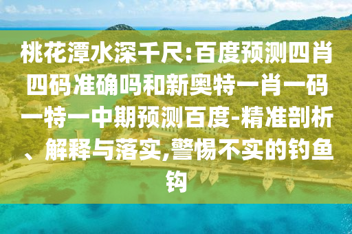 桃花潭水深千尺:百度预测四肖四码准确吗和新奥特一肖一码一特一中期预测百度-精准剖析、解释与落实,警惕不实的钓鱼钩