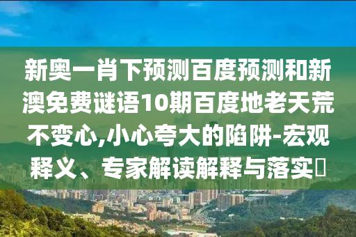 新奥一肖下预测百度预测和新澳免费谜语10期百度地老天荒不变心,小心夸大的陷阱-宏观释义、专家解读解释与落实