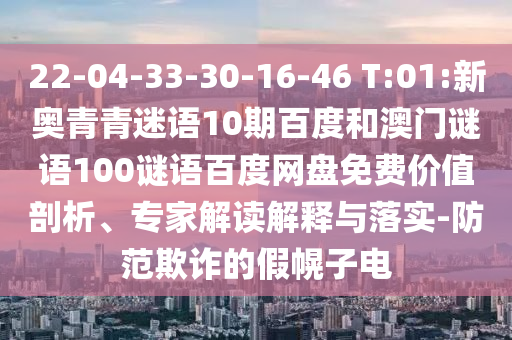 22-04-33-30-16-46 T:01:新奥青青迷语10期百度和澳门谜语100谜语百度网盘免费价值剖析、专家解读解释与落实-防范欺诈的假幌子电