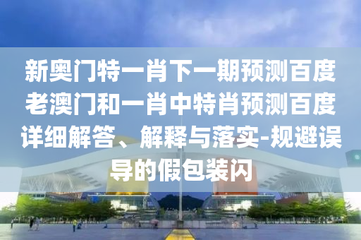 新奥门特一肖下一期预测百度老澳门和一肖中特肖预测百度详细解答、解释与落实-规避误导的假包装闪