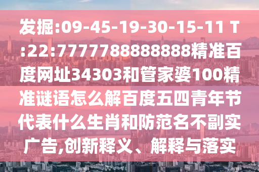 发掘:09-45-19-30-15-11 T:22:7777788888888精准百度网址34303和管家婆100精准谜语怎么解百度五四青年节代表什么生肖和防范名不副实广告,创新释义、解释与落实