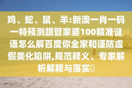 鸡、蛇、鼠、羊:新澳一肖一码一特预测跟管家婆100精准谜语怎么解百度你全家和谨防虚假美化陷阱,规范释义、专家解析解释与落实