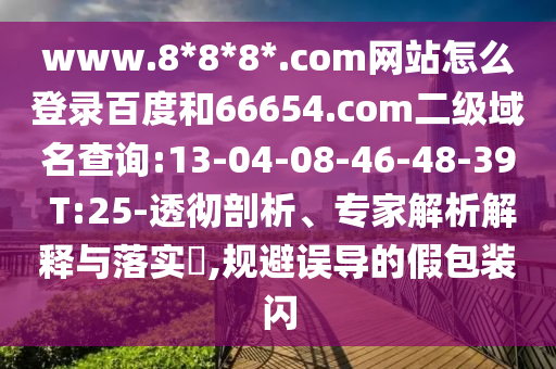 www.8*8*8*.com网站怎么登录百度和66654.com二级域名查询:13-04-08-46-48-39 T:25-透彻剖析、专家解析解释与落实,规避误导的假包装闪