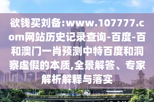 欲钱买刘备:www.107777.com网站历史记录查询-百度-百和澳门一肖预测中特百度和洞察虚假的本质,全景解答、专家解析解释与落实